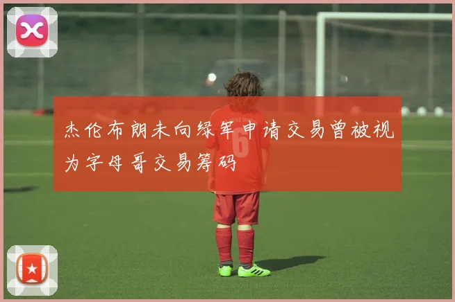 杰伦布朗未向绿军申请交易曾被视为字母哥交易筹码