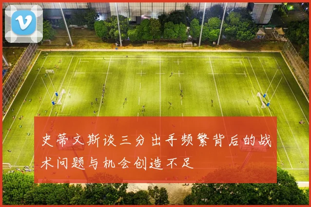 史蒂文斯谈三分出手频繁背后的战术问题与机会创造不足