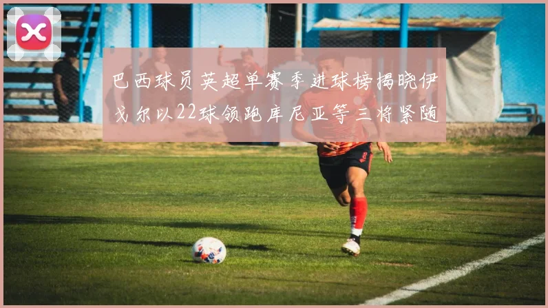 巴西球员英超单赛季进球榜揭晓伊戈尔以22球领跑库尼亚等三将紧随其后