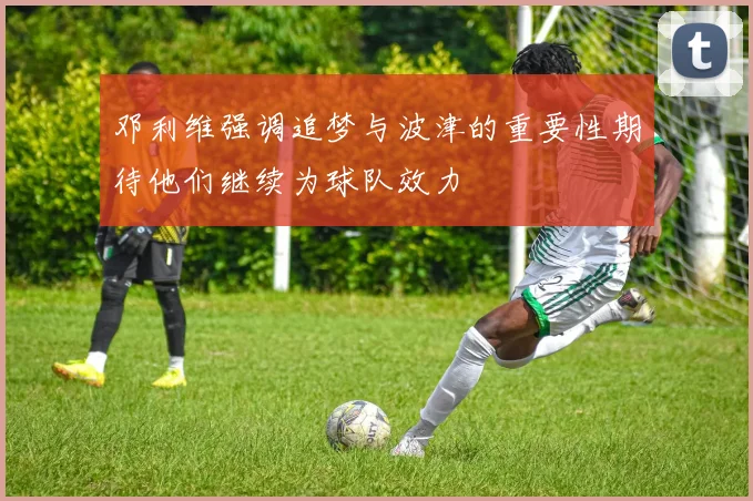 邓利维强调追梦与波津的重要性期待他们继续为球队效力