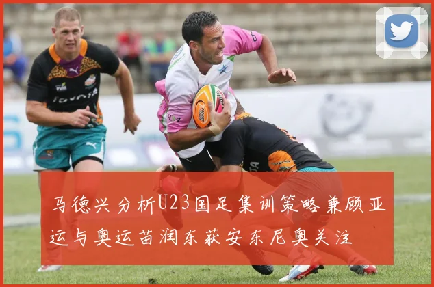 马德兴分析U23国足集训策略兼顾亚运与奥运苗润东获安东尼奥关注