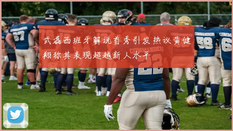 武磊西班牙解说首秀引发热议黄健翔称其表现超越新人水平