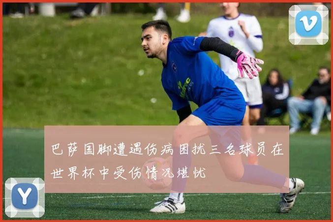 巴萨国脚遭遇伤病困扰三名球员在世界杯中受伤情况堪忧