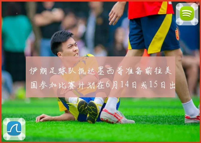 伊朗足球队抵达墨西哥准备前往美国参加比赛计划在6月14日或15日出发