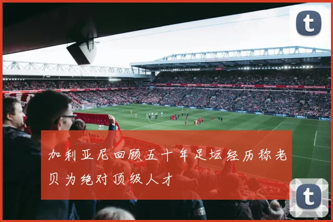 加利亚尼回顾五十年足坛经历称老贝为绝对顶级人才