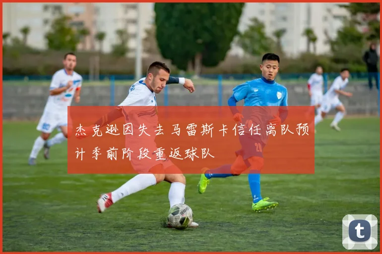 杰克逊因失去马雷斯卡信任离队预计季前阶段重返球队