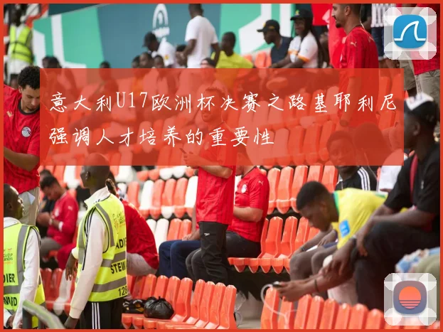 意大利U17欧洲杯决赛之路基耶利尼强调人才培养的重要性