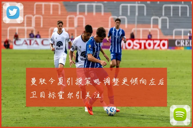 曼联今夏引援策略调整更倾向左后卫目标霍尔引关注